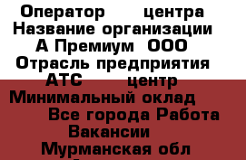 Оператор Call-центра › Название организации ­ А-Премиум, ООО › Отрасль предприятия ­ АТС, call-центр › Минимальный оклад ­ 35 000 - Все города Работа » Вакансии   . Мурманская обл.,Апатиты г.